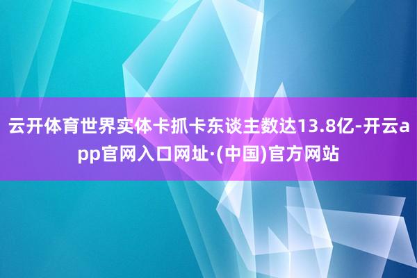云开体育世界实体卡抓卡东谈主数达13.8亿-开云app官网入口网址·(中国)官方网站