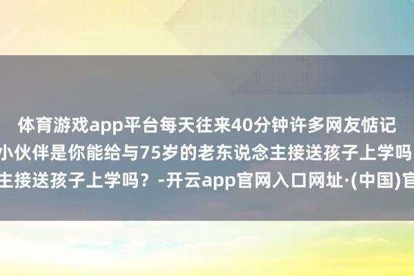 体育游戏app平台每天往来40分钟许多网友惦记老东说念主吃不用列位小伙伴是你能给与75岁的老东说念主接送孩子上学吗？-开云app官网入口网址·(中国)官方网站