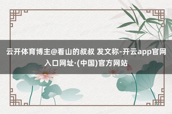 云开体育博主@看山的叔叔 发文称-开云app官网入口网址·(中国)官方网站