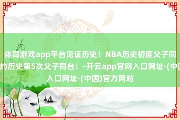 体育游戏app平台见证历史！NBA历史初度父子同台！四大定约历史第5次父子同台！-开云app官网入口网址·(中国)官方网站
