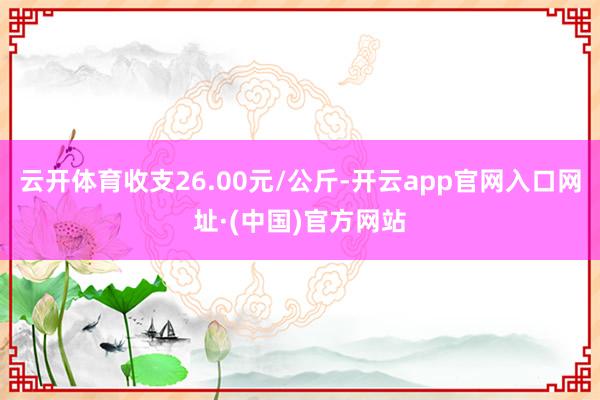 云开体育收支26.00元/公斤-开云app官网入口网址·(中国)官方网站