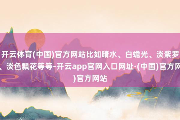 开云体育(中国)官方网站比如晴水、白蟾光、淡紫罗兰、淡色飘花等等-开云app官网入口网址·(中国)官方网站