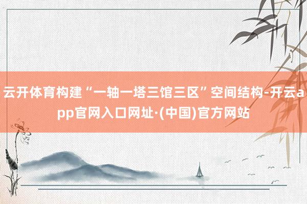 云开体育构建“一轴一塔三馆三区”空间结构-开云app官网入口网址·(中国)官方网站