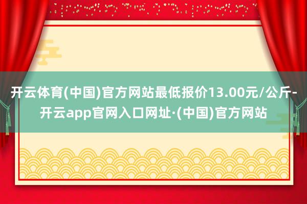 开云体育(中国)官方网站最低报价13.00元/公斤-开云app官网入口网址·(中国)官方网站