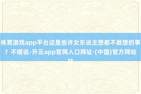 体育游戏app平台这是些许女东谈主想都不敢想的事？不错说-开云app官网入口网址·(中国)官方网站