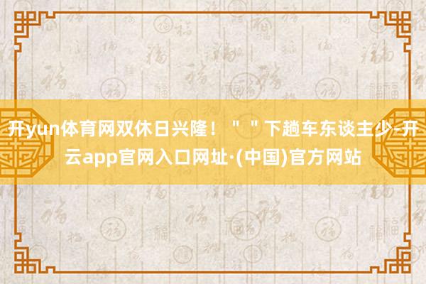 开yun体育网双休日兴隆！＂＂下趟车东谈主少-开云app官网入口网址·(中国)官方网站