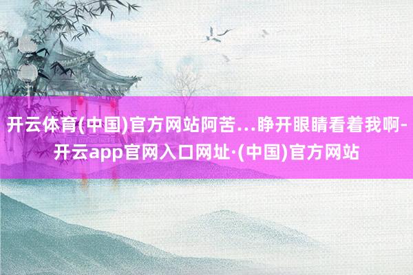 开云体育(中国)官方网站阿苦…睁开眼睛看着我啊-开云app官网入口网址·(中国)官方网站