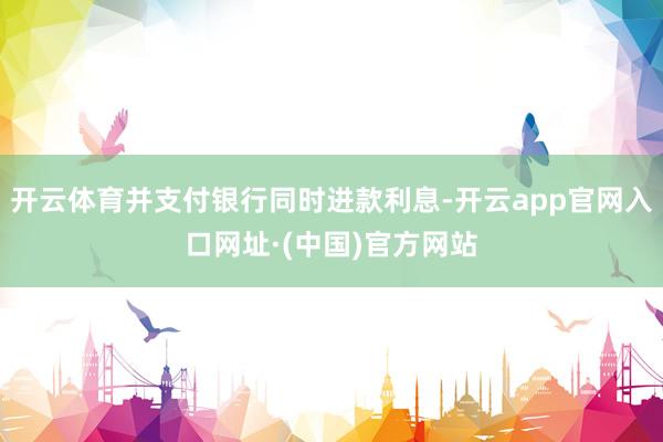开云体育并支付银行同时进款利息-开云app官网入口网址·(中国)官方网站