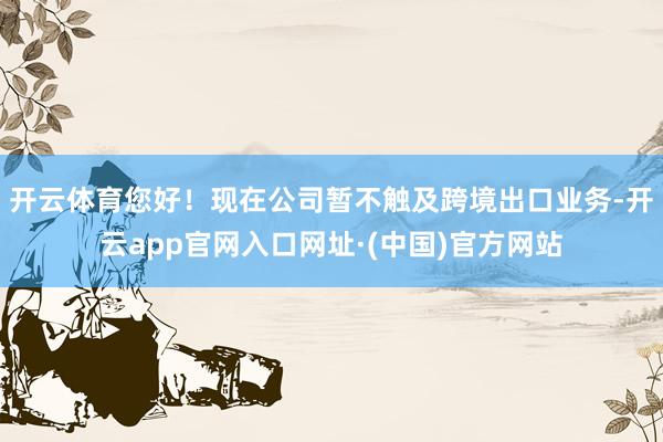 开云体育您好！现在公司暂不触及跨境出口业务-开云app官网入口网址·(中国)官方网站