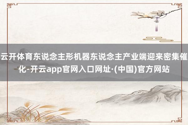 云开体育东说念主形机器东说念主产业端迎来密集催化-开云app官网入口网址·(中国)官方网站