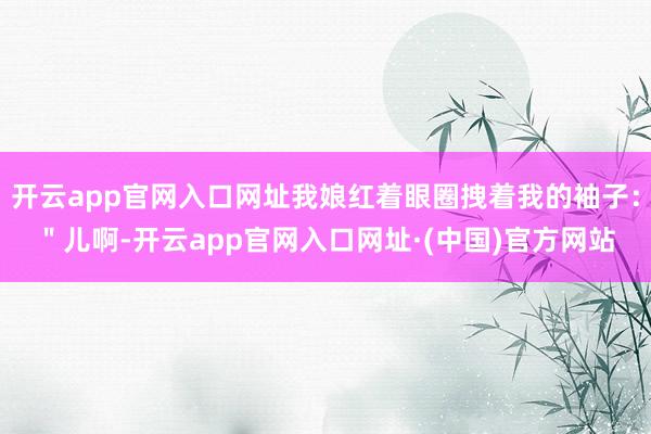 开云app官网入口网址我娘红着眼圈拽着我的袖子：＂儿啊-开云app官网入口网址·(中国)官方网站