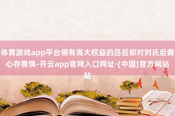 体育游戏app平台领有高大权益的吕后却对刘氏后裔心存畏惧-开云app官网入口网址·(中国)官方网站