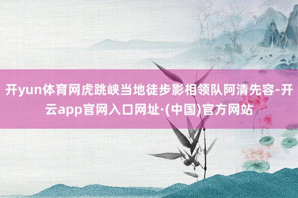 开yun体育网虎跳峡当地徒步影相领队阿清先容-开云app官网入口网址·(中国)官方网站