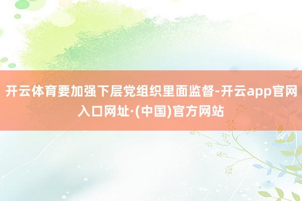 开云体育要加强下层党组织里面监督-开云app官网入口网址·(中国)官方网站