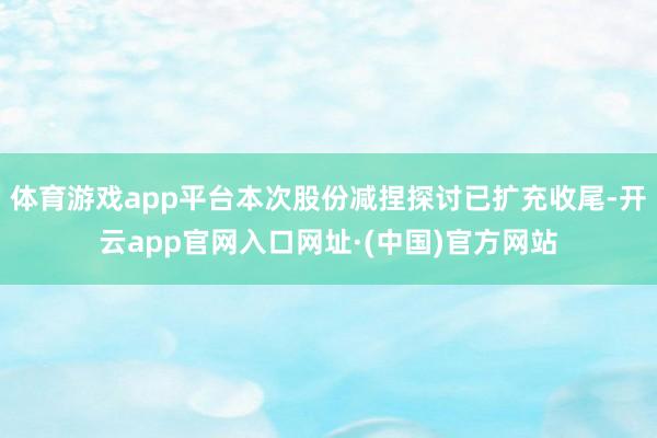 体育游戏app平台本次股份减捏探讨已扩充收尾-开云app官网入口网址·(中国)官方网站