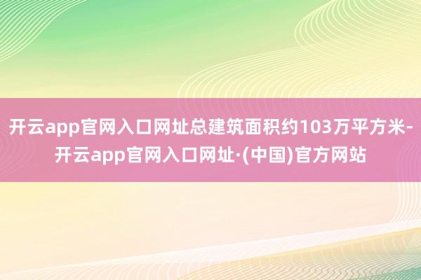 开云app官网入口网址总建筑面积约103万平方米-开云app官网入口网址·(中国)官方网站