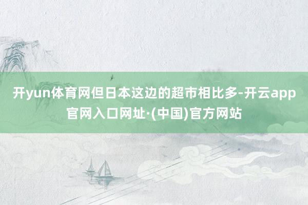 开yun体育网但日本这边的超市相比多-开云app官网入口网址·(中国)官方网站