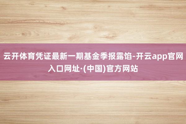 云开体育凭证最新一期基金季报露馅-开云app官网入口网址·(中国)官方网站