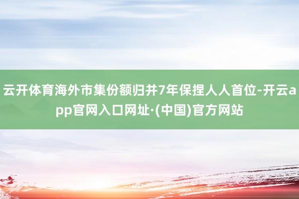 云开体育海外市集份额归并7年保捏人人首位-开云app官网入口网址·(中国)官方网站