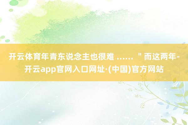 开云体育年青东说念主也很难 ...... ＂而这两年-开云app官网入口网址·(中国)官方网站