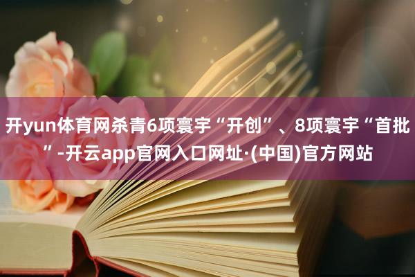 开yun体育网杀青6项寰宇“开创”、8项寰宇“首批”-开云app官网入口网址·(中国)官方网站
