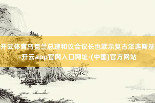 开云体育乌克兰总理和议会议长也默示复古泽连斯基-开云app官网入口网址·(中国)官方网站