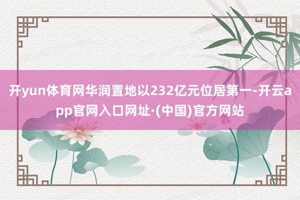 开yun体育网华润置地以232亿元位居第一-开云app官网入口网址·(中国)官方网站