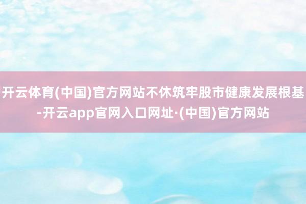 开云体育(中国)官方网站不休筑牢股市健康发展根基-开云app官网入口网址·(中国)官方网站