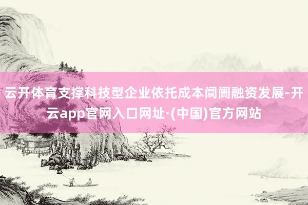 云开体育支撑科技型企业依托成本阛阓融资发展-开云app官网入口网址·(中国)官方网站