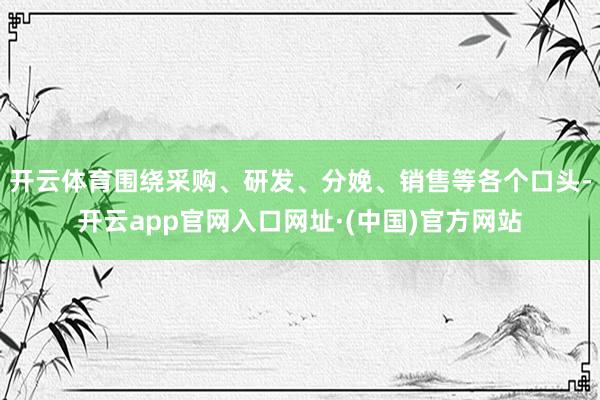 开云体育围绕采购、研发、分娩、销售等各个口头-开云app官网入口网址·(中国)官方网站