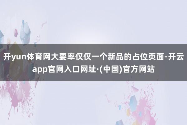 开yun体育网大要率仅仅一个新品的占位页面-开云app官网入口网址·(中国)官方网站