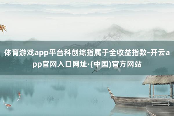 体育游戏app平台科创综指属于全收益指数-开云app官网入口网址·(中国)官方网站