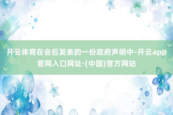 开云体育　　在会后发表的一份政府声明中-开云app官网入口网址·(中国)官方网站