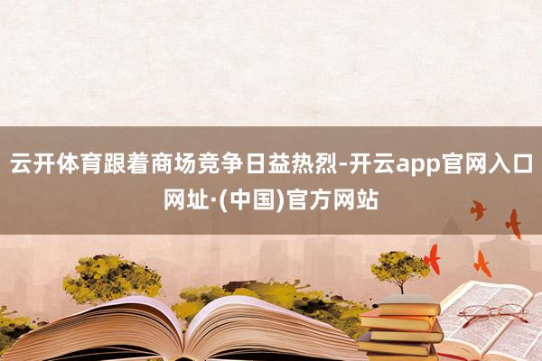 云开体育跟着商场竞争日益热烈-开云app官网入口网址·(中国)官方网站