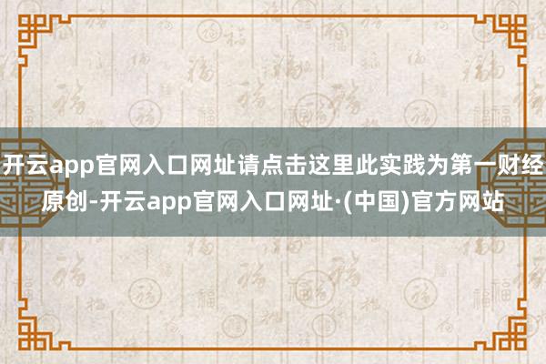 开云app官网入口网址请点击这里此实践为第一财经原创-开云app官网入口网址·(中国)官方网站