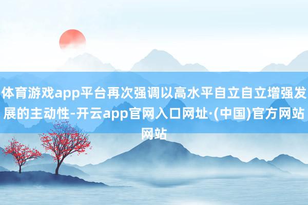 体育游戏app平台再次强调以高水平自立自立增强发展的主动性-开云app官网入口网址·(中国)官方网站