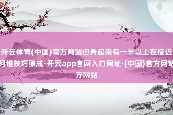 开云体育(中国)官方网站但看起来有一半以上在接近阿谁技巧酿成-开云app官网入口网址·(中国)官方网站