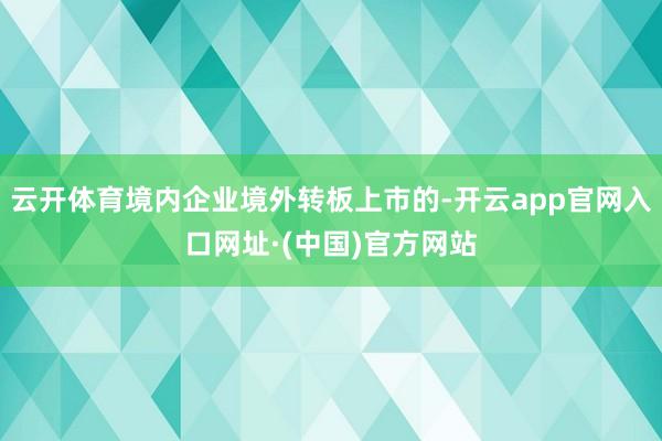云开体育境内企业境外转板上市的-开云app官网入口网址·(中国)官方网站