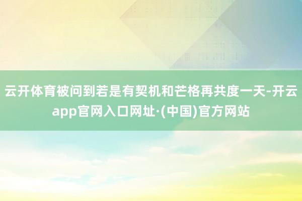 云开体育　　被问到若是有契机和芒格再共度一天-开云app官网入口网址·(中国)官方网站