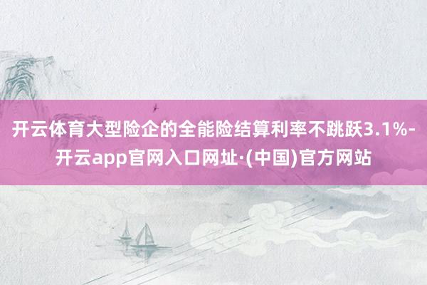 开云体育大型险企的全能险结算利率不跳跃3.1%-开云app官网入口网址·(中国)官方网站