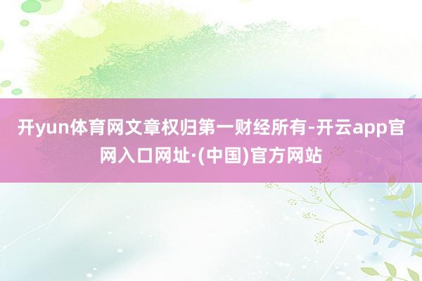 开yun体育网文章权归第一财经所有-开云app官网入口网址·(中国)官方网站